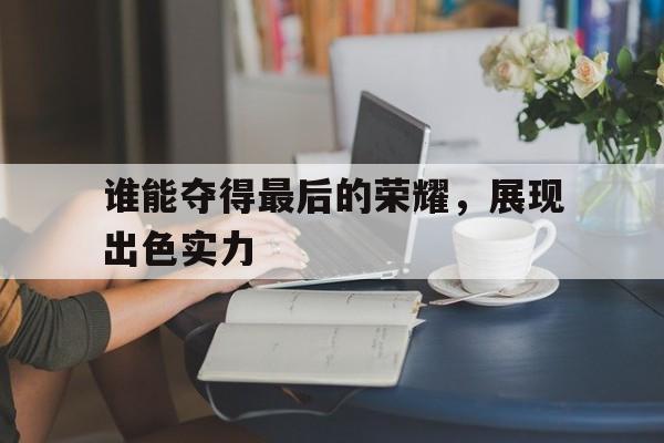 1xBit体育地址-谁能夺得最后的荣耀,展现出色实力