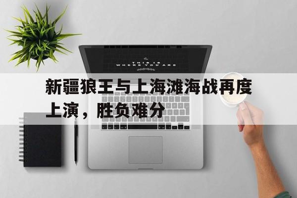 新疆狼王与上海滩海战再度上演,胜负难分的简单介绍 新疆狼王与上海滩海战再度上演,胜负难分的简单介绍