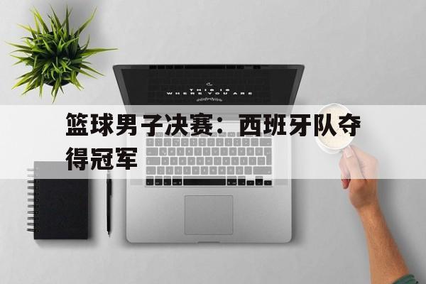 篮球男子决赛:西班牙队夺得冠军 篮球男子决赛:西班牙队夺得冠军